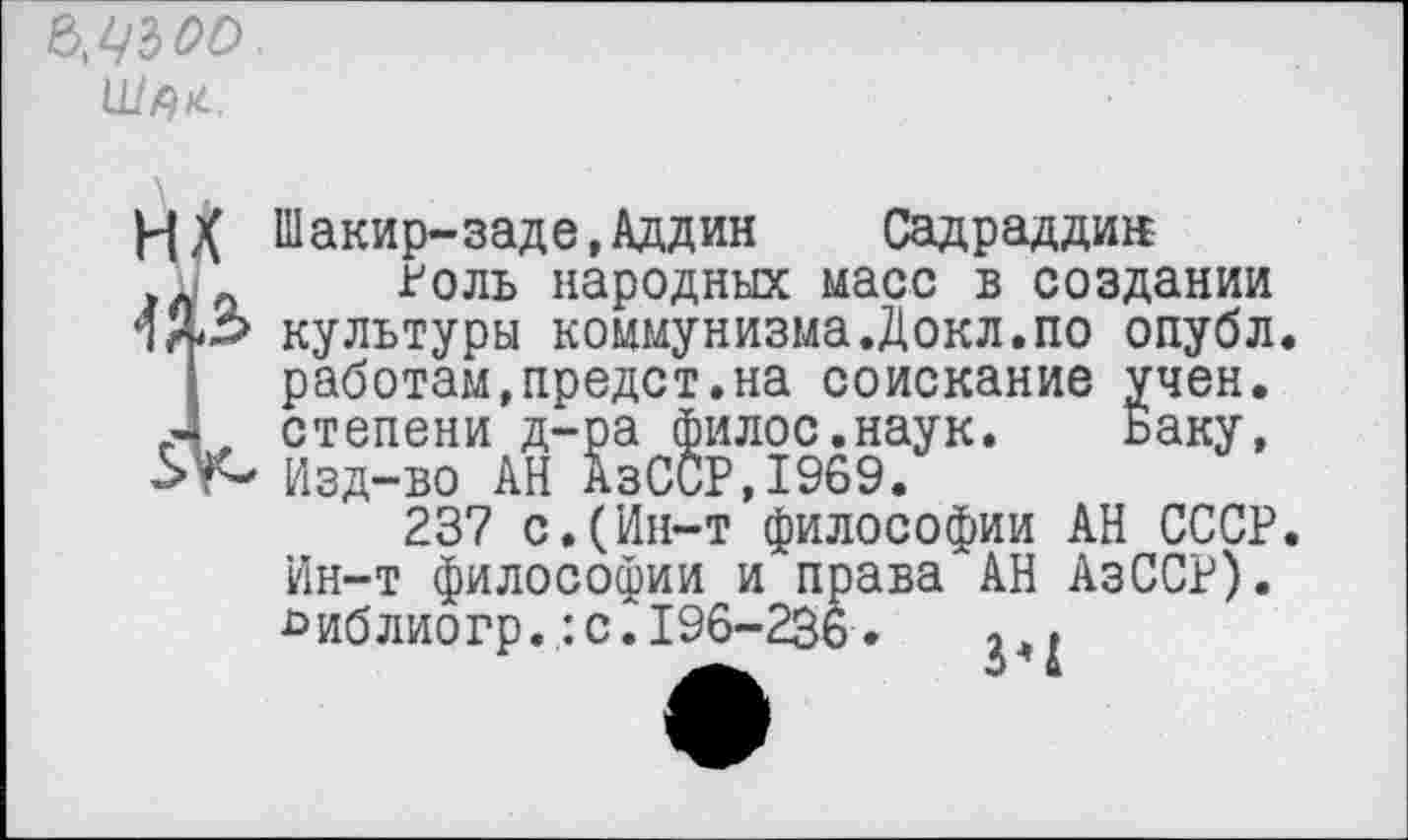 ﻿
нх
Шакир-заде,Аддин	Садраддин
голь народных масс в создании культуры коммунизма.Докл.по опубл, работам,предст.на соискание учен, степени д-ра филос.наук. Баку, Изд-во АН АзССР,1969.
237 с.(Ин-т философии АН СССР. Ин-т философии и права АН АзССР). ^иблиогр.:с.196-236.